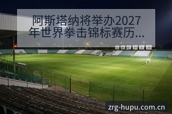 阿斯塔纳将举办2027年世界拳击锦标赛历史表现与争议焦点 - 虎扑