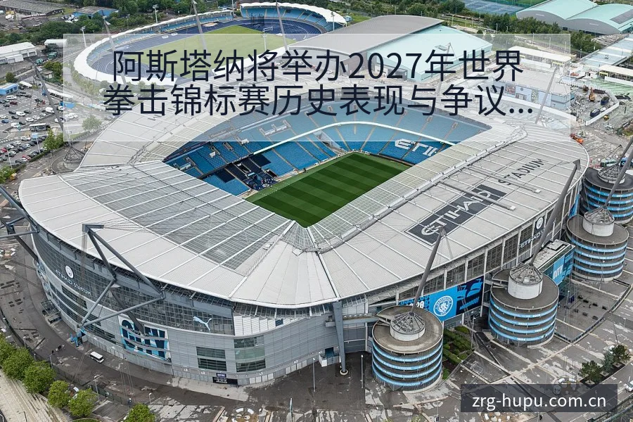 阿斯塔纳将举办2027年世界拳击锦标赛历史表现与争议焦点 - 虎扑